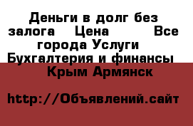 Деньги в долг без залога  › Цена ­ 100 - Все города Услуги » Бухгалтерия и финансы   . Крым,Армянск